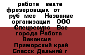 работа . вахта. фрезеровщик. от 50 000 руб./мес. › Название организации ­ ООО Спецресурс - Все города Работа » Вакансии   . Приморский край,Спасск-Дальний г.